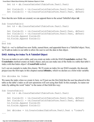 Visual Basic 6 Black Book:Working With Database Objects In Code

       Set td = db.CreateTableDef(TableForm.Text1.Text)

       Set fields(0) = td.CreateField(TableForm.Text2.Text, dbText)
       Set fields(1) = td.CreateField(TableForm.Text3.Text, dbText)
...
Now that the new fields are created, we can append them to the actual TableDef object td:

Sub CreateTable()
    Set td = db.CreateTableDef(TableForm.Text1.Text)

       Set fields(0) = td.CreateField(TableForm.Text2.Text, dbText)
       Set fields(1) = td.CreateField(TableForm.Text3.Text, dbText)
       td.fields.Append fields(0)
       td.fields.Append fields(1)
...
End Sub
That’s it—we’ve defined two new fields, named them, and appended them to a TableDef object. Next,
we’ll add an index to our table to allow the user to sort the data in that object.

DAO: Adding An Index To A TableDef Object

You use an index to sort a table, and you create an index with the DAO CreateIndex method. The
CreateIndex method creates an Index object, and you can make one of the fields in a table that table’s
index with that Index object’s CreateField method.
Let’s see an example to make this clearer. We’ll create an index for our DAO example, the daocode
project (see the first topic in this chapter) named dbindex, which we declare as a form-wide variable:

Dim dbindex As Index
We name the index when we create it; here, we’ll just use the first field that the user has placed in this
table as the table’s index so all sort operations will sort using that field. In this example, we name our
index by adding the word “index” to the name of that field this way:

Sub CreateTable()
    Set td = db.CreateTableDef(TableForm.Text1.Text)

       Set fields(0) = td.CreateField(TableForm.Text2.Text, dbText)
       Set fields(1) = td.CreateField(TableForm.Text3.Text, dbText)
       td.fields.Append fields(0)
       td.fields.Append fields(1)

       Set dbindex = td.CreateIndex(TableForm.Text2.Text & "index")
...


 http://24.19.55.56:8080/temp/ch25859-863.html (2 of 3) [3/14/2001 2:05:36 AM]
 