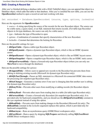 Visual Basic 6 Black Book:Working With Database Objects In Code

DAO: Creating A Record Set

After you’ve finished defining a database table with a DAO TableDef object, you can append that object to a
Database object, which adds that table to that database. After you’ve installed the new table, you can use the
OpenRecordset method to open a record set and start working with data:

Set recordset = Database.OpenRecordset (source, type, options, lockedits)
Here are the arguments for OpenRecordset:
      • source—A string specifying the source of the records for the new Recordset object. The source can
      be a table name, a query name, or an SQL statement that returns records. (For table-type Recordset
      objects in Jet-type databases, the source can only be a table name.)
      • type—Indicates the type of Recordset to open.
      • options—Combination of constants that specify characteristics of the new Recordset.
      • lockedits—Constant that determines the locking for Recordset.
Here are the possible settings for type:
      • dbOpenTable—Opens a table-type Recordset object.
      • dbOpenDynamic—Opens a dynamic-type Recordset object, which is like an ODBC dynamic
      cursor.
      • dbOpenDynaset—Opens a dynaset-type Recordset object, which is like an ODBC keyset cursor.
      • dbOpenSnapshot—Opens a snapshot-type Recordset object, which is like an ODBC static cursor.
      • dbOpenForwardOnly—Opens a forward-only-type Recordset object (where you can only use
      MoveNext to move through the database).
Here are the possible settings for options:
      • dbAppendOnly—Allows users to append new records to the Recordset but prevents them from
      editing or deleting existing records (Microsoft Jet dynaset-type Recordset only).
      • dbSQLPassThrough—Passes an SQL statement to a Microsoft Jet-connected ODBC data source
      for processing (Jet snapshot-type Recordset only).
      • dbSeeChanges—Generates a runtime error if one user is changing data that another user is editing
      (Jet dynaset-type Recordset only).
      • dbDenyWrite—Prevents other users from modifying or adding records (Jet Recordset objects
      only).
      • dbDenyRead—Prevents other users from reading data in a table (Jet table-type Recordset only).
      • dbForwardOnly—Creates a forward-only Recordset (Jet snapshot-type Recordset only). It is
      provided only for backward compatibility, and you should use the dbOpenForwardOnly constant in
      the type argument instead of using this option.
      • dbReadOnly—Prevents users from making changes to the Recordset (Microsoft Jet only). The
      dbReadOnly constant in the lockedits argument replaces this option, which is provided only for
      backward compatibility.
      • dbRunAsync—Runs an asynchronous query (ODBCDirect workspaces only).
      • dbExecDirect—Runs a query by skipping SQLPrepare and directly calling SQLExecDirect
      (ODBCDirect workspaces only).

 http://24.19.55.56:8080/temp/ch25863-865.html (1 of 3) [3/14/2001 2:05:38 AM]
 