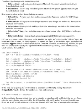 Visual Basic 6 Black Book:Working With Database Objects In Code

       • dbInconsistent—Allows inconsistent updates (Microsoft Jet dynaset-type and snapshot-type
       Recordset objects only).
       • dbConsistent—Allows only consistent updates (Microsoft Jet dynaset-type and snapshot-type
       Recordset objects only).
Here are the possible settings for the lockedits argument:
      • dbReadOnly—Prevents users from making changes to the Recordset (default for ODBCDirect
      workspaces).
      • dbPessimistic—Uses pessimistic locking to determine how changes are made to the Recordset in a
      multiuser environment.
      • dbOptimistic—Uses optimistic locking to determine how changes are made to the Recordset in a
      multiuser environment.
      • dbOptimisticValue—Uses optimistic concurrency based on row values (ODBCDirect workspaces
      only).
      • dbOptimisticBatch—Enables batch optimistic updating (ODBCDirect workspaces only).
Let’s see an example to make this clearer. In the previous few topics, we’ve developed a TableDef object, td,
in our DAO code example, the daocode project. To append that object to the Database object we created, db,
we use the Append method of the database object’s TableDefs collection. After installing the table, we open
it for use with the Database object’s OpenRecordset method this way, creating a new DAO Recordset,
which we name dbrecordset:

Sub CreateTable()
    Set td = db.CreateTableDef(TableForm.Text1.Text)

       Set fields(0) = td.CreateField(TableForm.Text2.Text, dbText)
       Set fields(1) = td.CreateField(TableForm.Text3.Text, dbText)
       td.fields.Append fields(0)
       td.fields.Append fields(1)

       Set dbindex = td.CreateIndex(TableForm.Text2.Text + "index")
       Set IxFlds = dbindex.CreateField(TableForm.Text2.Text)
       dbindex.fields.Append IxFlds
       td.Indexes.Append dbindex
       db.TableDefs.Append td

    Set dbrecordset = db.OpenRecordset(TableForm.Text1.Text, dbOpenTable)
End Sub
In this case, we’re opening the new record set as a standard DAO table by passing the constant
dbOpenTable. We also declare dbrecordset as a form-wide variable:

Dim dbrecordset As Recordset
At this point in the daocode project, then, we’ve created a new database with a table in it that has two fields,
using the names that the user supplied for the fields and the table itself. And we’ve opened that table as a
record set, so we’re ready to work with it and add data to it, which we’ll do in later topics in this chapter.


 http://24.19.55.56:8080/temp/ch25863-865.html (2 of 3) [3/14/2001 2:05:38 AM]
 