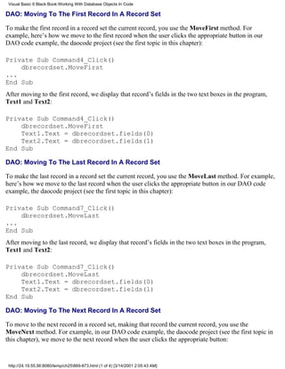 Visual Basic 6 Black Book:Working With Database Objects In Code

DAO: Moving To The First Record In A Record Set

To make the first record in a record set the current record, you use the MoveFirst method. For
example, here’s how we move to the first record when the user clicks the appropriate button in our
DAO code example, the daocode project (see the first topic in this chapter):

Private Sub Command4_Click()
    dbrecordset.MoveFirst
...
End Sub
After moving to the first record, we display that record’s fields in the two text boxes in the program,
Text1 and Text2:

Private Sub Command4_Click()
    dbrecordset.MoveFirst
    Text1.Text = dbrecordset.fields(0)
    Text2.Text = dbrecordset.fields(1)
End Sub

DAO: Moving To The Last Record In A Record Set

To make the last record in a record set the current record, you use the MoveLast method. For example,
here’s how we move to the last record when the user clicks the appropriate button in our DAO code
example, the daocode project (see the first topic in this chapter):

Private Sub Command7_Click()
    dbrecordset.MoveLast
...
End Sub
After moving to the last record, we display that record’s fields in the two text boxes in the program,
Text1 and Text2:

Private Sub Command7_Click()
    dbrecordset.MoveLast
    Text1.Text = dbrecordset.fields(0)
    Text2.Text = dbrecordset.fields(1)
End Sub

DAO: Moving To The Next Record In A Record Set

To move to the next record in a record set, making that record the current record, you use the
MoveNext method. For example, in our DAO code example, the daocode project (see the first topic in
this chapter), we move to the next record when the user clicks the appropriate button:


 http://24.19.55.56:8080/temp/ch25869-873.html (1 of 4) [3/14/2001 2:05:43 AM]
 