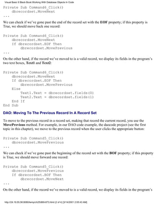 Visual Basic 6 Black Book:Working With Database Objects In Code

Private Sub Command6_Click()
    dbrecordset.MoveNext
...
We can check if we’ve gone past the end of the record set with the EOF property; if this property is
True, we should move back one record:

Private Sub Command6_Click()
    dbrecordset.MoveNext
    If dbrecordset.EOF Then
        dbrecordset.MovePrevious
...
On the other hand, if the record we’ve moved to is a valid record, we display its fields in the program’s
two text boxes, Text1 and Text2:

Private Sub Command6_Click()
    dbrecordset.MoveNext
    If dbrecordset.EOF Then
         dbrecordset.MovePrevious
    Else
         Text1.Text = dbrecordset.fields(0)
         Text2.Text = dbrecordset.fields(1)
    End If
End Sub

DAO: Moving To The Previous Record In A Record Set

To move to the previous record in a record set, making that record the current record, you use the
MovePrevious method. For example, in our DAO code example, the daocode project (see the first
topic in this chapter), we move to the previous record when the user clicks the appropriate button:

Private Sub Command5_Click()
    dbrecordset.MovePrevious
...
We can check if we’ve gone past the beginning of the record set with the BOF property; if this property
is True, we should move forward one record:

Private Sub Command5_Click()
    dbrecordset.MovePrevious
    If dbrecordset.BOF Then
        dbrecordset.MoveNext
...
On the other hand, if the record we’ve moved to is a valid record, we display its fields in the program’s


 http://24.19.55.56:8080/temp/ch25869-873.html (2 of 4) [3/14/2001 2:05:43 AM]
 