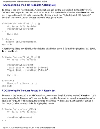 Visual Basic 6 Black Book:Working With Database Objects In Code

RDO: Moving To The First Record In A Result Set

To move to the first record in an RDO result set, you can use the rdoResultset method MoveFirst.
Let’s see an example. In this case, we’ll move to the first record in the result set named resultset that
we’ve opened in our RDO code example, the rdocode project (see “A Full-Scale RDO Example”
earlier in this chapter), when the user clicks the appropriate button:

Private Sub cmdFirst_Click()
    On Error GoTo ErrLabel
    resultset.MoveFirst
...
    Exit Sub

ErrLabel:
   MsgBox Err.Description
End Sub
After moving to the new record, we display the data in that record’s fields in the program’s text boxes,
Text1 and Text2:

Private Sub cmdFirst_Click()
    On Error GoTo ErrLabel

       resultset.MoveFirst
       Text1.Text = resultset("Name")
       Text2.Text = resultset("Grade")

       Exit Sub

ErrLabel:
    MsgBox Err.Description
End Sub

RDO: Moving To The Last Record In A Result Set

To move to the last record in an RDO result set, you can use the rdoResultset method MoveLast. Let’s
see an example. In this case, we’ll move to the last record in the result set named resultset that we’ve
opened in our RDO code example, the rdocode project (see “A Full-Scale RDO Example” earlier in
this chapter), when the user clicks the appropriate button:

Private Sub cmdLast_Click()
    On Error GoTo ErrLabel

       resultset.MoveLast
...


 http://24.19.55.56:8080/temp/ch25879-884.html (1 of 5) [3/14/2001 2:06:04 AM]
 