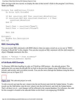 Visual Basic 6 Black Book:Working With Database Objects In Code

After moving to the new record, we display the data in that record’s fields in the program’s text boxes,
Text1 and Text2:

Private Sub cmdPrevious_Click()
    On Error GoTo ErrLabel

       If Not resultset.BOF Then resultset.MovePrevious
       If resultset.BOF And resultset.RowCount > 0 Then
           resultset.MoveFirst
       End If

       Text1.Text = resultset("Name")
       Text2.Text = resultset("Grade")

       Exit Sub

ErrLabel:
    MsgBox Err.Description
End Sub

RDO: Executing SQL

You can execute SQL statements with RDO objects when you open a result set, as we saw in “RDO:
Creating A Result Set” in this chapter. You can also execute an SQL statement with the rdoConnection
object’s Execute statements like this:

SQLSel = "Select * from students"
rdoConnection.Execute SQLSel

A Full-Scale ADO Example

To illustrate ADO data handling in code, we’ll build an ADO project—the adocode project. This
application lets you open the db.mdb file we built in the previous chapter using ADO objects to edit
records, add records, and even delete records. You can also move through the database using the arrow
buttons you see in Figure 25.5.



Figure 25.5 The adocode project at work.

To edit a record, just type the new value(s) into the text box(es) and click the Update button. To add a
record, use the Add button, type the new value(s) into the text box(es), and click the Update button.
That’s all there is to it—your changes will be reflected in the original database. For reference, the code
for this example is located in the adocode folder on this book’s accompanying CD-ROM.



 http://24.19.55.56:8080/temp/ch25879-884.html (4 of 5) [3/14/2001 2:06:04 AM]
 