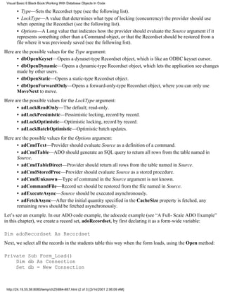 Visual Basic 6 Black Book:Working With Database Objects In Code

       • Type—Sets the Recordset type (see the following list).
       • LockType—A value that determines what type of locking (concurrency) the provider should use
       when opening the Recordset (see the following list).
       • Options—A Long value that indicates how the provider should evaluate the Source argument if it
       represents something other than a Command object, or that the Recordset should be restored from a
       file where it was previously saved (see the following list).
Here are the possible values for the Type argument:
      • dbOpenKeyset—Opens a dynaset-type Recordset object, which is like an ODBC keyset cursor.
      • dbOpenDynamic—Opens a dynamic-type Recordset object, which lets the application see changes
      made by other users.
      • dbOpenStatic—Opens a static-type Recordset object.
      • dbOpenForwardOnly—Opens a forward-only-type Recordset object, where you can only use
      MoveNext to move.
Here are the possible values for the LockType argument:
      • adLockReadOnly—The default; read-only.
      • adLockPessimistic—Pessimistic locking, record by record.
      • adLockOptimistic—Optimistic locking, record by record.
      • adLockBatchOptimistic—Optimistic batch updates.
Here are the possible values for the Options argument:
      • adCmdText—Provider should evaluate Source as a definition of a command.
      • adCmdTable—ADO should generate an SQL query to return all rows from the table named in
      Source.
      • adCmdTableDirect—Provider should return all rows from the table named in Source.
      • adCmdStoredProc—Provider should evaluate Source as a stored procedure.
      • adCmdUnknown—Type of command in the Source argument is not known.
      • adCommandFile—Record set should be restored from the file named in Source.
      • adExecuteAsync—Source should be executed asynchronously.
      • adFetchAsync—After the initial quantity specified in the CacheSize property is fetched, any
      remaining rows should be fetched asynchronously.
Let’s see an example. In our ADO code example, the adocode example (see “A Full- Scale ADO Example”
in this chapter), we create a record set, adoRecordset, by first declaring it as a form-wide variable:

Dim adoRecordset As Recordset
Next, we select all the records in the students table this way when the form loads, using the Open method:

Private Sub Form_Load()
    Dim db As Connection
    Set db = New Connection



 http://24.19.55.56:8080/temp/ch25884-887.html (2 of 3) [3/14/2001 2:06:09 AM]
 