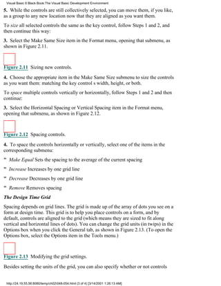 Visual Basic 6 Black Book:The Visual Basic Development Environment

5. While the controls are still collectively selected, you can move them, if you like,
as a group to any new location now that they are aligned as you want them.
To size all selected controls the same as the key control, follow Steps 1 and 2, and
then continue this way:
3. Select the Make Same Size item in the Format menu, opening that submenu, as
shown in Figure 2.11.



Figure 2.11 Sizing new controls.

4. Choose the appropriate item in the Make Same Size submenu to size the controls
as you want them: matching the key controls width, height, or both.
To space multiple controls vertically or horizontally, follow Steps 1 and 2 and then
continue:
3. Select the Horizontal Spacing or Vertical Spacing item in the Format menu,
opening that submenu, as shown in Figure 2.12.



Figure 2.12 Spacing controls.

4. To space the controls horizontally or vertically, select one of the items in the
corresponding submenu:
" Make EqualSets the spacing to the average of the current spacing
" IncreaseIncreases by one grid line
" DecreaseDecreases by one grid line
" RemoveRemoves spacing
The Design Time Grid
Spacing depends on grid lines. The grid is made up of the array of dots you see on a
form at design time. This grid is to help you place controls on a form, and by
default, controls are aligned to the grid (which means they are sized to fit along
vertical and horizontal lines of dots). You can change the grid units (in twips) in the
Options box when you click the General tab, as shown in Figure 2.13. (To open the
Options box, select the Options item in the Tools menu.)



Figure 2.13 Modifying the grid settings.
Besides setting the units of the grid, you can also specify whether or not controls


 http://24.19.55.56:8080/temp/ch02048-054.html (3 of 4) [3/14/2001 1:26:13 AM]
 