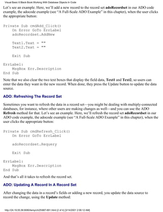 Visual Basic 6 Black Book:Working With Database Objects In Code

Let’s see an example. Here, we’ll add a new record to the record set adoRecordset in our ADO code
example, the adocode example (see “A Full-Scale ADO Example” in this chapter), when the user clicks
the appropriate button:

Private Sub cmdAdd_Click()
    On Error GoTo ErrLabel
    adoRecordset.AddNew

       Text1.Text = ""
       Text2.Text = ""

       Exit Sub

ErrLabel:
    MsgBox Err.Description
End Sub
Note that we also clear the two text boxes that display the field data, Text1 and Text2, so users can
enter the data they want in the new record. When done, they press the Update button to update the data
source.

ADO: Refreshing The Record Set

Sometimes you want to refresh the data in a record set—you might be dealing with multiply-connected
databases, for instance, where other users are making changes as well—and you can use the ADO
Refresh method for that. Let’s see an example. Here, we’ll refresh the record set adoRecordset in our
ADO code example, the adocode example (see “A Full-Scale ADO Example” in this chapter), when the
user clicks the appropriate button:

Private Sub cmdRefresh_Click()
    On Error GoTo ErrLabel

       adoRecordset.Requery

       Exit Sub

ErrLabel:
    MsgBox Err.Description
End Sub
And that’s all it takes to refresh the record set.

ADO: Updating A Record In A Record Set

After changing the data in a record’s fields or adding a new record, you update the data source to
record the change, using the Update method:


 http://24.19.55.56:8080/temp/ch25887-891.html (2 of 4) [3/14/2001 2:06:12 AM]
 