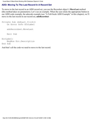 Visual Basic 6 Black Book:Working With Database Objects In Code

ADO: Moving To The Last Record In A Record Set

To move to the last record in an ADO record set, you use the Recordset object’s MoveLast method
(this method takes no parameters). Let’s see an example. When the user clicks the appropriate button in
our ADO code example, the adocode example (see “A Full-Scale ADO Example” in this chapter), we’ll
move to the last record in our record set, adoRecordset:

Private Sub cmdLast_Click()
    On Error GoTo ErrLabel

       adoRecordset.MoveLast

       Exit Sub

ErrLabel:
    MsgBox Err.Description
End Sub
And that’s all the code we need to move to the last record.




 http://24.19.55.56:8080/temp/ch25887-891.html (4 of 4) [3/14/2001 2:06:12 AM]
 