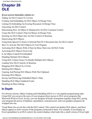 Visual Basic 6 Black Book:OLE


Chapter 26
OLE
If you need an immediate solution to:
Adding An OLE Control To A Form
Creating And Embedding An OLE Object At Design Time
Linking Or Embedding An Existing Document At Design Time
Autosizing An OLE Control
Determining How An Object Is Displayed In An OLE Container Control
Using The OLE Control’s Pop-Up Menus At Design Time
Inserting An OLE Object Into An OLE Control At Runtime
Deactivating OLE Objects
Using Paste Special To Insert A Selected Part Of A Document Into An OLE Control
How To Activate The OLE Objects In Your Program
Activating OLE Objects With A Pop-Up Menu That Lists All OLE Verbs
Activating OLE Objects From Code
Is An Object Linked Or Embedded?
Handling Multiple OLE Objects
Using OLE Control Arrays To Handle Multiple OLE Objects
Loading New OLE Controls At Runtime
Dragging OLE Objects In A Form
Deleting OLE Objects
Copying And Pasting OLE Objects With The Clipboard
Zooming OLE Objects
Saving And Retrieving Embedded Object’s Data
Handling OLE Object Updated Events
Disabling In-Place Editing

In Depth
For obvious reasons, Object Linking and Embedding (OLE) is a very popular programming topic.
Using OLE you can give the users of your program direct access to OLE server programs like
Microsoft Word or Excel. In fact, you can integrate all kinds of programs together using OLE, giving
your program the power of database, spreadsheet, word processor, and even graphics programs all
wrapped into one.
Visual Basic lets you do this with the OLE control. This control can display OLE objects, and those
objects appear as mini-versions of the programs connected to them. For example, if you display an
Excel spreadsheet in an OLE control, the control displays what looks like a small version of Excel right

 http://24.19.55.56:8080/temp/ch26895-898.html (1 of 3) [3/14/2001 2:06:19 AM]
 