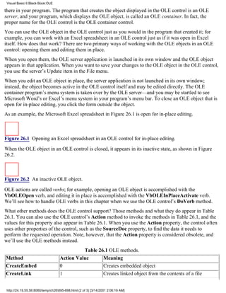 Visual Basic 6 Black Book:OLE

there in your program. The program that creates the object displayed in the OLE control is an OLE
server, and your program, which displays the OLE object, is called an OLE container. In fact, the
proper name for the OLE control is the OLE container control.
You can use the OLE object in the OLE control just as you would in the program that created it; for
example, you can work with an Excel spreadsheet in an OLE control just as if it was open in Excel
itself. How does that work? There are two primary ways of working with the OLE objects in an OLE
control: opening them and editing them in place.
When you open them, the OLE server application is launched in its own window and the OLE object
appears in that application. When you want to save your changes to the OLE object in the OLE control,
you use the server’s Update item in the File menu.
When you edit an OLE object in place, the server application is not launched in its own window;
instead, the object becomes active in the OLE control itself and may be edited directly. The OLE
container program’s menu system is taken over by the OLE server—and you may be startled to see
Microsoft Word’s or Excel’s menu system in your program’s menu bar. To close an OLE object that is
open for in-place editing, you click the form outside the object.
As an example, the Microsoft Excel spreadsheet in Figure 26.1 is open for in-place editing.



Figure 26.1 Opening an Excel spreadsheet in an OLE control for in-place editing.

When the OLE object in an OLE control is closed, it appears in its inactive state, as shown in Figure
26.2.



Figure 26.2 An inactive OLE object.

OLE actions are called verbs; for example, opening an OLE object is accomplished with the
VbOLEOpen verb, and editing it in place is accomplished with the VbOLEInPlaceActivate verb.
We’ll see how to handle OLE verbs in this chapter when we use the OLE control’s DoVerb method.
What other methods does the OLE control support? Those methods and what they do appear in Table
26.1. You can also use the OLE control’s Action method to invoke the methods in Table 26.1, and the
values for this property also appear in Table 26.1. When you use the Action property, the control often
uses other properties of the control, such as the SourceDoc property, to find the data it needs to
perform the requested operation. Note, however, that the Action property is considered obsolete, and
we’ll use the OLE methods instead.
                                              Table 26.1 OLE methods.
Method                              Action Value      Meaning
CreateEmbed                         0                 Creates embedded object
CreateLink                          1                 Creates linked object from the contents of a file


 http://24.19.55.56:8080/temp/ch26895-898.html (2 of 3) [3/14/2001 2:06:19 AM]
 