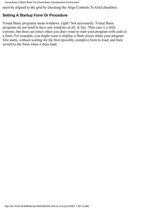 Visual Basic 6 Black Book:The Visual Basic Development Environment

must be aligned to the grid by checking the Align Controls To Grid checkbox.

Setting A Startup Form Or Procedure

Visual Basic programs mean windows, right? Not necessarily. Visual Basic
programs do not need to have any windows at all, in fact. That case is a little
extreme, but there are times when you dont want to start your program with code in
a form. For example, you might want to display a flash screen when your program
first starts, without waiting for the first (possibly complex) form to load, and then
switch to the form when it does load.




 http://24.19.55.56:8080/temp/ch02048-054.html (4 of 4) [3/14/2001 1:26:13 AM]
 