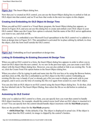 Visual Basic 6 Black Book:OLE




Figure 26.4 The Insert Object dialog box.

Now that you’ve created an OLE control, you can use the Insert Object dialog box to embed or link an
OLE object into that control, and we’ll see how that works in the next two topics in this chapter.

Creating And Embedding An OLE Object At Design Time

When you add an OLE control to a Visual Basic program, the Insert Object dialog box appears, as
shown in Figure 26.4, and you can use this dialog box to create and embed a new OLE object in your
OLE control. Make sure the Create New option is selected, find the name of the OLE server application
you want to use, and click on OK.
For example, we’ve embedded a new Microsoft Excel spreadsheet in the OLE control we’ve added to a
form at design time in Figure 26.5. This spreadsheet is activated for in-place editing by default; to close
the object, click the form itself outside the OLE control.



Figure 26.5 Embedding an Excel spreadsheet at design time.

Linking Or Embedding An Existing Document At Design Time

When you add an OLE control to a form, the Insert Object dialog box appears in order to allow you to
insert an OLE object into the new control. As we saw in the previous topic, you can create a new OLE
object with the Insert Object dialog box. However, you can also embed or link to an existing file. To do
so, click the Create From File option button in the Insert Object dialog box.
When you select a file by typing its path and name into the File text box or by using the Browse button,
and then click on OK, that file is embedded as an OLE object in the OLE control. Embedding an
existing file this way is handy if you’ve already got a file you want to display and work with in your
program, and it saves you the time of creating the file over again from scratch in a new OLE object.
You can also link an OLE object to an OLE control using the Insert Object dialog box. To do that, click
the box labeled Link In The Insert Object Dialog, then select the file as we did before to embed an
object.

Autosizing An OLE Control

After you’ve added an OLE control to a form, you can specify how you want that control to handle
OLE object insertions: for example, should the control resize itself when an OLE object is inserted in it
or not? You can specify how the control should handle object insertions with the SizeMode property.
Here are the possible values for the SizeMode property:
      • vbOLESizeClip—0 (the default); Clip. The object is displayed in actual size. If the object is
      larger than the OLE control, its image is clipped by the control’s borders.


 http://24.19.55.56:8080/temp/ch26898-900.html (2 of 3) [3/14/2001 2:06:33 AM]
 