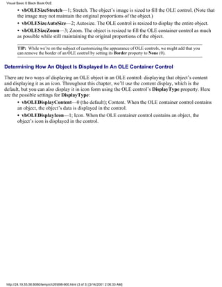 Visual Basic 6 Black Book:OLE

        • vbOLESizeStretch—1; Stretch. The object’s image is sized to fill the OLE control. (Note that
        the image may not maintain the original proportions of the object.)
        • vbOLESizeAutoSize—2; Autosize. The OLE control is resized to display the entire object.
        • vbOLESizeZoom—3; Zoom. The object is resized to fill the OLE container control as much
        as possible while still maintaining the original proportions of the object.

        TIP: While we’re on the subject of customizing the appearance of OLE controls, we might add that you
        can remove the border of an OLE control by setting its Border property to None (0).


Determining How An Object Is Displayed In An OLE Container Control

There are two ways of displaying an OLE object in an OLE control: displaying that object’s content
and displaying it as an icon. Throughout this chapter, we’ll use the content display, which is the
default, but you can also display it in icon form using the OLE control’s DisplayType property. Here
are the possible settings for DisplayType:
       • vbOLEDisplayContent—0 (the default); Content. When the OLE container control contains
       an object, the object’s data is displayed in the control.
       • vbOLEDisplayIcon—1; Icon. When the OLE container control contains an object, the
       object’s icon is displayed in the control.




 http://24.19.55.56:8080/temp/ch26898-900.html (3 of 3) [3/14/2001 2:06:33 AM]
 