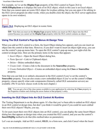 Visual Basic 6 Black Book:OLE

For example, we’ve set the DisplayType property of the OLE control in Figure 26.6 to
vbOLEDisplayIcon so it displays the icon of its OLE object, which in this case is an Excel object.
Note that you cannot open an iconic OLE object for in-place editing, but you can open it for editing in
the OLE server program (in other words, when you double-click the object, the OLE server application
opens in its own window).



Figure 26.6 Displaying an OLE object in iconic form.

        TIP: Note that you must set the DisplayType property before you insert an OLE object into the OLE
        control because you cannot set the DisplayType property while the OLE control contains an object.


Using The OLE Control’s Pop-Up Menus At Design Time

When you add an OLE control to a form, the Insert Object dialog box appears, and you can insert an
object into the control at that time. However, if you don’t want to insert an object right away, you can
use the control’s pop-up menu later. To open the OLE control’s pop-up menu, just right-click the
control at design time. Here are the primary items in the menu that appears:
       • Insert Object—Open the Insert Object dialog box.
       • Paste Special—Link to Clipboard object.
       • Delete—Delete embedded object.
       • Create Link—Create a link to the document in the SourceDoc property.
       • Create Embedded Object—Creates an embedded object using the Class or SourceDoc
       property.
Note that you can link to or embed a document in the OLE control if you’ve set the control’s
SourceDoc property. You can also create a new embedded object if you’ve set the control’s Class
property; classes specify what code components (formerly called OLE automation servers) are
available. (We’ll see how classes work in the next chapter.)

        TIP: You can get a list of the class names available to your application by selecting the Class property in
        the Properties window and clicking the arrow button in that property’s entry.


Inserting An OLE Object Into An OLE Control At Runtime

The Testing Department is on the phone again. It’s fine that you’ve been able to embed an OLE object
in an OLE control at design time, but don’t you think it would be great if you could let users embed
their own OLE objects? Maybe, you say.
To let users insert their own OLE objects into an OLE control, you can display the same Insert Object
dialog box that appears at design time when you created the OLE control, and you use the control’s
InsertObjDlg method to do that (this method takes no parameters).
Let’s see an example. Add an OLE control, OLE1, to a form now, and click Cancel when the Insert

 http://24.19.55.56:8080/temp/ch26900-907.html (1 of 4) [3/14/2001 2:06:39 AM]
 
