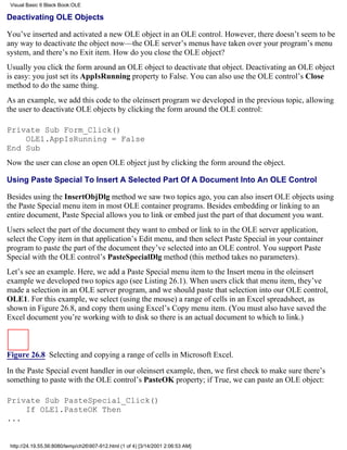 Visual Basic 6 Black Book:OLE

Deactivating OLE Objects

You’ve inserted and activated a new OLE object in an OLE control. However, there doesn’t seem to be
any way to deactivate the object now—the OLE server’s menus have taken over your program’s menu
system, and there’s no Exit item. How do you close the OLE object?
Usually you click the form around an OLE object to deactivate that object. Deactivating an OLE object
is easy: you just set its AppIsRunning property to False. You can also use the OLE control’s Close
method to do the same thing.
As an example, we add this code to the oleinsert program we developed in the previous topic, allowing
the user to deactivate OLE objects by clicking the form around the OLE control:

Private Sub Form_Click()
    OLE1.AppIsRunning = False
End Sub
Now the user can close an open OLE object just by clicking the form around the object.

Using Paste Special To Insert A Selected Part Of A Document Into An OLE Control

Besides using the InsertObjDlg method we saw two topics ago, you can also insert OLE objects using
the Paste Special menu item in most OLE container programs. Besides embedding or linking to an
entire document, Paste Special allows you to link or embed just the part of that document you want.
Users select the part of the document they want to embed or link to in the OLE server application,
select the Copy item in that application’s Edit menu, and then select Paste Special in your container
program to paste the part of the document they’ve selected into an OLE control. You support Paste
Special with the OLE control’s PasteSpecialDlg method (this method takes no parameters).
Let’s see an example. Here, we add a Paste Special menu item to the Insert menu in the oleinsert
example we developed two topics ago (see Listing 26.1). When users click that menu item, they’ve
made a selection in an OLE server program, and we should paste that selection into our OLE control,
OLE1. For this example, we select (using the mouse) a range of cells in an Excel spreadsheet, as
shown in Figure 26.8, and copy them using Excel’s Copy menu item. (You must also have saved the
Excel document you’re working with to disk so there is an actual document to which to link.)



Figure 26.8 Selecting and copying a range of cells in Microsoft Excel.

In the Paste Special event handler in our oleinsert example, then, we first check to make sure there’s
something to paste with the OLE control’s PasteOK property; if True, we can paste an OLE object:

Private Sub PasteSpecial_Click()
    If OLE1.PasteOK Then
...


 http://24.19.55.56:8080/temp/ch26907-912.html (1 of 4) [3/14/2001 2:06:53 AM]
 