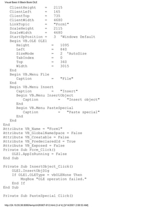 Visual Basic 6 Black Book:OLE

    ClientHeight     =    2115
    ClientLeft       =    165
    ClientTop        =    735
    ClientWidth      =    4680
    LinkTopic        =    "Form1"
    ScaleHeight      =    2115
    ScaleWidth       =    4680
    StartUpPosition =     3 'Windows Default
    Begin VB.OLE OLE1
        Height          =     1095
        Left            =     840
        SizeMode        =     2 'AutoSize
        TabIndex        =     0
        Top             =     360
        Width           =     3015
    End
    Begin VB.Menu File
        Caption         =     "File"
    End
    Begin VB.Menu Insert
        Caption         =     "Insert"
        Begin VB.Menu InsertObject
            Caption         =     "Insert object"
        End
        Begin VB.Menu PasteSpecial
            Caption         =     "Paste special"
        End
    End
End
Attribute VB_Name = "Form1"
Attribute VB_GlobalNameSpace = False
Attribute VB_Creatable = False
Attribute VB_PredeclaredId = True
Attribute VB_Exposed = False
Private Sub Form_Click()
    OLE1.AppIsRunning = False
End Sub

Private Sub InsertObject_Click()
    OLE1.InsertObjDlg
    If OLE1.OLEType = vbOLENone Then
        MsgBox "OLE operation failed."
    End If
End Sub

Private Sub PasteSpecial_Click()

http://24.19.55.56:8080/temp/ch26907-912.html (3 of 4) [3/14/2001 2:06:53 AM]
 