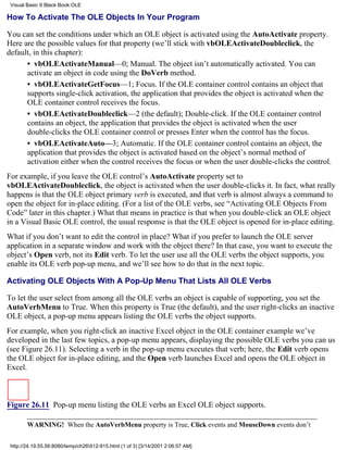 Visual Basic 6 Black Book:OLE

How To Activate The OLE Objects In Your Program

You can set the conditions under which an OLE object is activated using the AutoActivate property.
Here are the possible values for that property (we’ll stick with vbOLEActivateDoubleclick, the
default, in this chapter):
      • vbOLEActivateManual—0; Manual. The object isn’t automatically activated. You can
      activate an object in code using the DoVerb method.
      • vbOLEActivateGetFocus—1; Focus. If the OLE container control contains an object that
      supports single-click activation, the application that provides the object is activated when the
      OLE container control receives the focus.
      • vbOLEActivateDoubleclick—2 (the default); Double-click. If the OLE container control
      contains an object, the application that provides the object is activated when the user
      double-clicks the OLE container control or presses Enter when the control has the focus.
      • vbOLEActivateAuto—3; Automatic. If the OLE container control contains an object, the
      application that provides the object is activated based on the object’s normal method of
      activation either when the control receives the focus or when the user double-clicks the control.
For example, if you leave the OLE control’s AutoActivate property set to
vbOLEActivateDoubleclick, the object is activated when the user double-clicks it. In fact, what really
happens is that the OLE object primary verb is executed, and that verb is almost always a command to
open the object for in-place editing. (For a list of the OLE verbs, see “Activating OLE Objects From
Code” later in this chapter.) What that means in practice is that when you double-click an OLE object
in a Visual Basic OLE control, the usual response is that the OLE object is opened for in-place editing.
What if you don’t want to edit the control in place? What if you prefer to launch the OLE server
application in a separate window and work with the object there? In that case, you want to execute the
object’s Open verb, not its Edit verb. To let the user use all the OLE verbs the object supports, you
enable its OLE verb pop-up menu, and we’ll see how to do that in the next topic.

Activating OLE Objects With A Pop-Up Menu That Lists All OLE Verbs

To let the user select from among all the OLE verbs an object is capable of supporting, you set the
AutoVerbMenu to True. When this property is True (the default), and the user right-clicks an inactive
OLE object, a pop-up menu appears listing the OLE verbs the object supports.
For example, when you right-click an inactive Excel object in the OLE container example we’ve
developed in the last few topics, a pop-up menu appears, displaying the possible OLE verbs you can us
(see Figure 26.11). Selecting a verb in the pop-up menu executes that verb; here, the Edit verb opens
the OLE object for in-place editing, and the Open verb launches Excel and opens the OLE object in
Excel.



Figure 26.11 Pop-up menu listing the OLE verbs an Excel OLE object supports.

        WARNING! When the AutoVerbMenu property is True, Click events and MouseDown events don’t


 http://24.19.55.56:8080/temp/ch26912-915.html (1 of 3) [3/14/2001 2:06:57 AM]
 