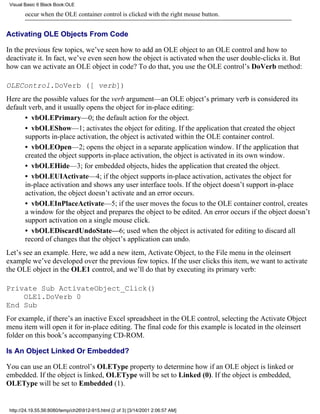 Visual Basic 6 Black Book:OLE

        occur when the OLE container control is clicked with the right mouse button.


Activating OLE Objects From Code

In the previous few topics, we’ve seen how to add an OLE object to an OLE control and how to
deactivate it. In fact, we’ve even seen how the object is activated when the user double-clicks it. But
how can we activate an OLE object in code? To do that, you use the OLE control’s DoVerb method:

OLEControl.DoVerb ([ verb])
Here are the possible values for the verb argument—an OLE object’s primary verb is considered its
default verb, and it usually opens the object for in-place editing:
      • vbOLEPrimary—0; the default action for the object.
      • vbOLEShow—1; activates the object for editing. If the application that created the object
      supports in-place activation, the object is activated within the OLE container control.
      • vbOLEOpen—2; opens the object in a separate application window. If the application that
      created the object supports in-place activation, the object is activated in its own window.
      • vbOLEHide—3; for embedded objects, hides the application that created the object.
      • vbOLEUIActivate—4; if the object supports in-place activation, activates the object for
      in-place activation and shows any user interface tools. If the object doesn’t support in-place
      activation, the object doesn’t activate and an error occurs.
      • vbOLEInPlaceActivate—5; if the user moves the focus to the OLE container control, creates
      a window for the object and prepares the object to be edited. An error occurs if the object doesn’t
      support activation on a single mouse click.
      • vbOLEDiscardUndoState—6; used when the object is activated for editing to discard all
      record of changes that the object’s application can undo.
Let’s see an example. Here, we add a new item, Activate Object, to the File menu in the oleinsert
example we’ve developed over the previous few topics. If the user clicks this item, we want to activate
the OLE object in the OLE1 control, and we’ll do that by executing its primary verb:

Private Sub ActivateObject_Click()
    OLE1.DoVerb 0
End Sub
For example, if there’s an inactive Excel spreadsheet in the OLE control, selecting the Activate Object
menu item will open it for in-place editing. The final code for this example is located in the oleinsert
folder on this book’s accompanying CD-ROM.

Is An Object Linked Or Embedded?

You can use an OLE control’s OLEType property to determine how if an OLE object is linked or
embedded. If the object is linked, OLEType will be set to Linked (0). If the object is embedded,
OLEType will be set to Embedded (1).


 http://24.19.55.56:8080/temp/ch26912-915.html (2 of 3) [3/14/2001 2:06:57 AM]
 