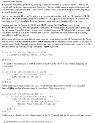 Visual Basic 6 Black Book:OLE

You usually handle this problem by checking to see which control is the active control—that is, the
control with the focus—in the program. In this way, the user clicks a control to give it the focus and
uses the Insert Object menu item. Then you can use the Visual Basic form ActiveControl property to
see which control to use.
Let’s see an example. Here, we’ll create a new program, olemultiple, with two OLE controls, OLE1
and OLE2. We’ll develop this program over the next few topics to handle multiple OLE objects and
even load new OLE controls in if the user wants to work with more than two objects at once.
For now, add two OLE controls, OLE1 and OLE2 (setting their SizeMode properties to
VbOLESizeAutoSize), to a new program, olemultiple. When the Insert Object dialog box comes up
for each control, just click Cancel to make sure we don’t insert any OLE objects before runtime. Add
two menus as well: a File menu with the item Activate Object and an Insert menu with two items,
Insert Object and Paste Special.
When users select the Activate Object menu item, they want to activate the OLE object with the focus,
and we can do that with the OLE control’s DoVerb method. To determine which control to activate, we
use the form’s ActiveControl property. In fact, we can even make sure that the active control is really
an OLE control by checking its type using the TypeOf keyword:

Private Sub ActivateObject_Click()
    If TypeOf ActiveControl Is OLE Then
...
End Sub
If the control with the focus is an OLE control, we activate the object in that control, executing its
primary verb:

Private Sub ActivateObject_Click()
    If TypeOf ActiveControl Is OLE Then
        ActiveControl.DoVerb 0
    End If
End Sub
In the same way, we can insert a new OLE object into the OLE control with the focus using the
InsertObjDlg method when the user clicks the Insert Object menu item:

Private Sub InsertObject_Click()
    If TypeOf ActiveControl Is OLE Then
        ActiveControl.InsertObjDlg
        If ActiveControl.OLEType = None Then
            MsgBox "OLE operation failed."
        End If
    End If
End Sub
And we can perform Paste Special operations on the OLE control with the focus when the user selects

 http://24.19.55.56:8080/temp/ch26915-918.html (1 of 3) [3/14/2001 2:06:59 AM]
 