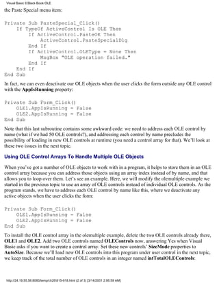 Visual Basic 6 Black Book:OLE

the Paste Special menu item:

Private Sub PasteSpecial_Click()
    If TypeOf ActiveControl Is OLE Then
        If ActiveControl.PasteOK Then
            ActiveControl.PasteSpecialDlg
        End If
        If ActiveControl.OLEType = None Then
            MsgBox "OLE operation failed."
        End If
    End If
End Sub
In fact, we can even deactivate our OLE objects when the user clicks the form outside any OLE control
with the AppIsRunning property:

Private Sub Form_Click()
    OLE1.AppIsRunning = False
    OLE2.AppIsRunning = False
End Sub
Note that this last subroutine contains some awkward code: we need to address each OLE control by
name (what if we had 50 OLE controls?), and addressing each control by name precludes the
possibility of loading in new OLE controls at runtime (you need a control array for that). We’ll look at
these two issues in the next topic.

Using OLE Control Arrays To Handle Multiple OLE Objects

When you’ve got a number of OLE objects to work with in a program, it helps to store them in an OLE
control array because you can address those objects using an array index instead of by name, and that
allows you to loop over them. Let’s see an example. Here, we will modify the olemultiple example we
started in the previous topic to use an array of OLE controls instead of individual OLE controls. As the
program stands, we have to address each OLE control by name like this, where we deactivate any
active objects when the user clicks the form:

Private Sub Form_Click()
    OLE1.AppIsRunning = False
    OLE2.AppIsRunning = False
End Sub
To install the OLE control array in the olemultiple example, delete the two OLE controls already there,
OLE1 and OLE2. Add two OLE controls named OLEControls now, answering Yes when Visual
Basic asks if you want to create a control array. Set these new controls’ SizeMode properties to
AutoSize. Because we’ll load new OLE controls into this program under user control in the next topic,
we keep track of the total number of OLE controls in an integer named intTotalOLEControls:



 http://24.19.55.56:8080/temp/ch26915-918.html (2 of 3) [3/14/2001 2:06:59 AM]
 