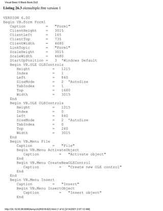 Visual Basic 6 Black Book:OLE

Listing 26.3 olemultiple.frm version 1

VERSION 6.00
Begin VB.Form Form1
   Caption          =    "Form1"
   ClientHeight     =    3015
   ClientLeft       =    165
   ClientTop        =    735
   ClientWidth      =    4680
   LinkTopic        =    "Form1"
   ScaleHeight      =    3015
   ScaleWidth       =    4680
   StartUpPosition =     3 'Windows Default
   Begin VB.OLE OLEControls
       Height          =     1215
       Index           =     1
       Left            =     840
       SizeMode        =     2 'AutoSize
       TabIndex        =     1
       Top             =     1680
       Width           =     3015
   End
   Begin VB.OLE OLEControls
       Height          =     1215
       Index           =     0
       Left            =     840
       SizeMode        =     2 'AutoSize
       TabIndex        =     0
       Top             =     240
       Width           =     3015
   End
   Begin VB.Menu File
       Caption         =     "File"
       Begin VB.Menu ActivateObject
           Caption         =     "Activate object"
       End
       Begin VB.Menu CreateNewOLEControl
           Caption         =     "Create new OLE control"
       End
   End
   Begin VB.Menu Insert
       Caption         =     "Insert"
       Begin VB.Menu InsertObject
           Caption         =     "Insert object"
       End


 http://24.19.55.56:8080/temp/ch26918-922.html (1 of 4) [3/14/2001 2:07:12 AM]
 