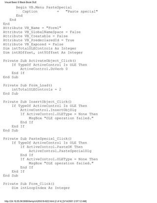 Visual Basic 6 Black Book:OLE

          Begin VB.Menu PasteSpecial
              Caption        =   "Paste special"
          End
    End
End
Attribute VB_Name = "Form1"
Attribute VB_GlobalNameSpace = False
Attribute VB_Creatable = False
Attribute VB_PredeclaredId = True
Attribute VB_Exposed = False
Dim intTotalOLEControls As Integer
Dim intXOffset, intYOffset As Integer

Private Sub ActivateObject_Click()
    If TypeOf ActiveControl Is OLE Then
        ActiveControl.DoVerb 0
    End If
End Sub

Private Sub Form_Load()
    intTotalOLEControls = 2
End Sub

Private Sub InsertObject_Click()
    If TypeOf ActiveControl Is OLE Then
        ActiveControl.InsertObjDlg
        If ActiveControl.OLEType = None Then
            MsgBox "OLE operation failed."
        End If
    End If
End Sub

Private Sub PasteSpecial_Click()
    If TypeOf ActiveControl Is OLE Then
        If ActiveControl.PasteOK Then
            ActiveControl.PasteSpecialDlg
        End If
        If ActiveControl.OLEType = None Then
            MsgBox "OLE operation failed."
        End If
    End If
End Sub

Private Sub Form_Click()
    Dim intLoopIndex As Integer


http://24.19.55.56:8080/temp/ch26918-922.html (2 of 4) [3/14/2001 2:07:12 AM]
 