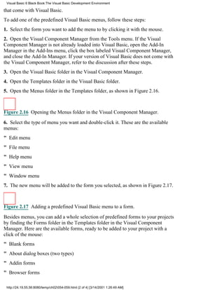 Visual Basic 6 Black Book:The Visual Basic Development Environment

that come with Visual Basic.
To add one of the predefined Visual Basic menus, follow these steps:
1. Select the form you want to add the menu to by clicking it with the mouse.
2. Open the Visual Component Manager from the Tools menu. If the Visual
Component Manager is not already loaded into Visual Basic, open the Add-In
Manager in the Add-Ins menu, click the box labeled Visual Component Manager,
and close the Add-In Manager. If your version of Visual Basic does not come with
the Visual Component Manager, refer to the discussion after these steps.
3. Open the Visual Basic folder in the Visual Component Manager.
4. Open the Templates folder in the Visual Basic folder.
5. Open the Menus folder in the Templates folder, as shown in Figure 2.16.



Figure 2.16 Opening the Menus folder in the Visual Component Manager.

6. Select the type of menu you want and double-click it. These are the available
menus:
" Edit menu
" File menu
" Help menu
" View menu
" Window menu
7. The new menu will be added to the form you selected, as shown in Figure 2.17.



Figure 2.17 Adding a predefined Visual Basic menu to a form.

Besides menus, you can add a whole selection of predefined forms to your projects
by finding the Forms folder in the Templates folder in the Visual Component
Manager. Here are the available forms, ready to be added to your project with a
click of the mouse:
" Blank forms
" About dialog boxes (two types)
" Addin forms
" Browser forms

 http://24.19.55.56:8080/temp/ch02054-059.html (2 of 4) [3/14/2001 1:26:49 AM]
 