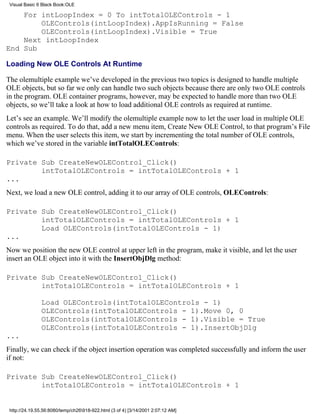 Visual Basic 6 Black Book:OLE

    For intLoopIndex = 0 To intTotalOLEControls - 1
        OLEControls(intLoopIndex).AppIsRunning = False
        OLEControls(intLoopIndex).Visible = True
    Next intLoopIndex
End Sub

Loading New OLE Controls At Runtime

The olemultiple example we’ve developed in the previous two topics is designed to handle multiple
OLE objects, but so far we only can handle two such objects because there are only two OLE controls
in the program. OLE container programs, however, may be expected to handle more than two OLE
objects, so we’ll take a look at how to load additional OLE controls as required at runtime.
Let’s see an example. We’ll modify the olemultiple example now to let the user load in multiple OLE
controls as required. To do that, add a new menu item, Create New OLE Control, to that program’s File
menu. When the user selects this item, we start by incrementing the total number of OLE controls,
which we’ve stored in the variable intTotalOLEControls:

Private Sub CreateNewOLEControl_Click()
        intTotalOLEControls = intTotalOLEControls + 1
...
Next, we load a new OLE control, adding it to our array of OLE controls, OLEControls:

Private Sub CreateNewOLEControl_Click()
        intTotalOLEControls = intTotalOLEControls + 1
        Load OLEControls(intTotalOLEControls - 1)
...
Now we position the new OLE control at upper left in the program, make it visible, and let the user
insert an OLE object into it with the InsertObjDlg method:

Private Sub CreateNewOLEControl_Click()
        intTotalOLEControls = intTotalOLEControls + 1

               Load OLEControls(intTotalOLEControls - 1)
               OLEControls(intTotalOLEControls - 1).Move 0, 0
               OLEControls(intTotalOLEControls - 1).Visible = True
               OLEControls(intTotalOLEControls - 1).InsertObjDlg
...
Finally, we can check if the object insertion operation was completed successfully and inform the user
if not:

Private Sub CreateNewOLEControl_Click()
        intTotalOLEControls = intTotalOLEControls + 1


 http://24.19.55.56:8080/temp/ch26918-922.html (3 of 4) [3/14/2001 2:07:12 AM]
 