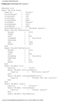 Visual Basic 6 Black Book:OLE

Listing 26.4 olemultiple.frm version 2

VERSION 6.00
Begin VB.Form Form1
   Caption          =    "Form1"
   ClientHeight     =    3015
   ClientLeft       =    165
   ClientTop        =    735
   ClientWidth      =    4680
   LinkTopic        =    "Form1"
   ScaleHeight      =    3015
   ScaleWidth       =    4680
   StartUpPosition =     3 'Windows Default
   Begin VB.OLE OLEControls
       Height          =     1215
       Index           =     1
       Left            =     840
       SizeMode        =     2 'AutoSize
       TabIndex        =     1
       Top             =     1680
       Width           =     3015
   End
   Begin VB.OLE OLEControls
       Height          =     1215
       Index           =     0
       Left            =     840
       SizeMode        =     2 'AutoSize
       TabIndex        =     0
       Top             =     240
       Width           =     3015
   End
   Begin VB.Menu File
       Caption         =     "File"
       Begin VB.Menu ActivateObject
           Caption         =     "Activate object"
       End
       Begin VB.Menu CreateNewOLEControl
           Caption         =     "Create new OLE control"
       End
   End
   Begin VB.Menu Insert
       Caption         =     "Insert"
       Begin VB.Menu InsertObject
           Caption         =     "Insert object"
       End
       Begin VB.Menu PasteSpecial


 http://24.19.55.56:8080/temp/ch26922-927.html (1 of 5) [3/14/2001 2:07:19 AM]
 