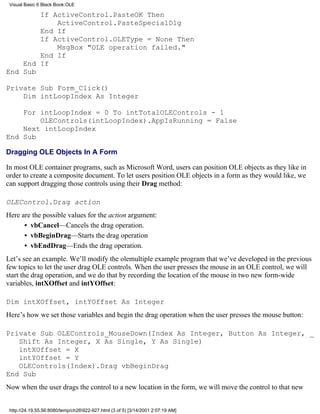 Visual Basic 6 Black Book:OLE

        If ActiveControl.PasteOK Then
            ActiveControl.PasteSpecialDlg
        End If
        If ActiveControl.OLEType = None Then
            MsgBox "OLE operation failed."
        End If
    End If
End Sub

Private Sub Form_Click()
    Dim intLoopIndex As Integer

    For intLoopIndex = 0 To intTotalOLEControls - 1
        OLEControls(intLoopIndex).AppIsRunning = False
    Next intLoopIndex
End Sub

Dragging OLE Objects In A Form

In most OLE container programs, such as Microsoft Word, users can position OLE objects as they like in
order to create a composite document. To let users position OLE objects in a form as they would like, we
can support dragging those controls using their Drag method:

OLEControl.Drag action
Here are the possible values for the action argument:
      • vbCancel—Cancels the drag operation.
      • vbBeginDrag—Starts the drag operation
      • vbEndDrag—Ends the drag operation.
Let’s see an example. We’ll modify the olemultiple example program that we’ve developed in the previous
few topics to let the user drag OLE controls. When the user presses the mouse in an OLE control, we will
start the drag operation, and we do that by recording the location of the mouse in two new form-wide
variables, intXOffset and intYOffset:

Dim intXOffset, intYOffset As Integer
Here’s how we set those variables and begin the drag operation when the user presses the mouse button:

Private Sub OLEControls_MouseDown(Index As Integer, Button As Integer, _
   Shift As Integer, X As Single, Y As Single)
   intXOffset = X
   intYOffset = Y
   OLEControls(Index).Drag vbBeginDrag
End Sub
Now when the user drags the control to a new location in the form, we will move the control to that new


 http://24.19.55.56:8080/temp/ch26922-927.html (3 of 5) [3/14/2001 2:07:19 AM]
 