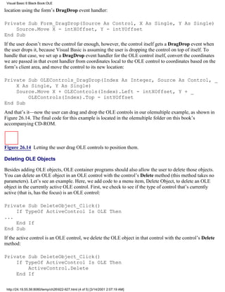Visual Basic 6 Black Book:OLE

location using the form’s DragDrop event handler:

Private Sub Form_DragDrop(Source As Control, X As Single, Y As Single)
    Source.Move X - intXOffset, Y - intYOffset
End Sub
If the user doesn’t move the control far enough, however, the control itself gets a DragDrop event when
the user drops it, because Visual Basic is assuming the user is dropping the control on top of itself. To
handle that case, we set up a DragDrop event handler for the OLE control itself, convert the coordinates
we are passed in that event handler from coordinates local to the OLE control to coordinates based on the
form’s client area, and move the control to its new location:

Private Sub OLEControls_DragDrop(Index As Integer, Source As Control, _
    X As Single, Y As Single)
    Source.Move X + OLEControls(Index).Left - intXOffset, Y + _
        OLEControls(Index).Top - intYOffset
End Sub
And that’s it—now the user can drag and drop the OLE controls in our olemultiple example, as shown in
Figure 26.14. The final code for this example is located in the olemultiple folder on this book’s
accompanying CD-ROM.



Figure 26.14 Letting the user drag OLE controls to position them.

Deleting OLE Objects

Besides adding OLE objects, OLE container programs should also allow the user to delete those objects.
You can delete an OLE object in an OLE control with the control’s Delete method (this method takes no
parameters). Let’s see an example. Here, we add code to a menu item, Delete Object, to delete an OLE
object in the currently active OLE control. First, we check to see if the type of control that’s currently
active (that is, has the focus) is an OLE control:

Private Sub DeleteObject_Click()
    If TypeOf ActiveControl Is OLE Then
...
    End If
End Sub
If the active control is an OLE control, we delete the OLE object in that control with the control’s Delete
method:

Private Sub DeleteObject_Click()
    If TypeOf ActiveControl Is OLE Then
        ActiveControl.Delete
    End If


 http://24.19.55.56:8080/temp/ch26922-927.html (4 of 5) [3/14/2001 2:07:19 AM]
 