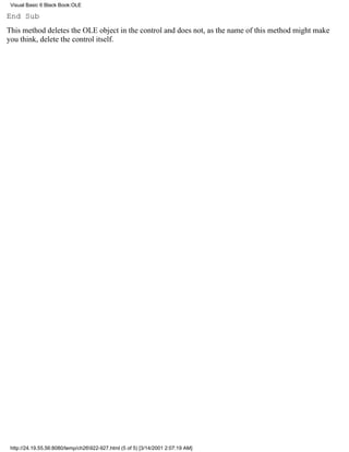 Visual Basic 6 Black Book:OLE

End Sub
This method deletes the OLE object in the control and does not, as the name of this method might make
you think, delete the control itself.




 http://24.19.55.56:8080/temp/ch26922-927.html (5 of 5) [3/14/2001 2:07:19 AM]
 