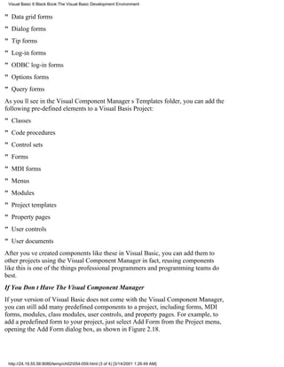 Visual Basic 6 Black Book:The Visual Basic Development Environment


" Data grid forms
" Dialog forms
" Tip forms
" Log-in forms
" ODBC log-in forms
" Options forms
" Query forms
As youll see in the Visual Component Managers Templates folder, you can add the
following pre-defined elements to a Visual Basis Project:
" Classes
" Code procedures
" Control sets
" Forms
" MDI forms
" Menus
" Modules
" Project templates
" Property pages
" User controls
" User documents
After youve created components like these in Visual Basic, you can add them to
other projects using the Visual Component Managerin fact, reusing components
like this is one of the things professional programmers and programming teams do
best.
If You Dont Have The Visual Component Manager
If your version of Visual Basic does not come with the Visual Component Manager,
you can still add many predefined components to a project, including forms, MDI
forms, modules, class modules, user controls, and property pages. For example, to
add a predefined form to your project, just select Add Form from the Project menu,
opening the Add Form dialog box, as shown in Figure 2.18.




 http://24.19.55.56:8080/temp/ch02054-059.html (3 of 4) [3/14/2001 1:26:49 AM]
 