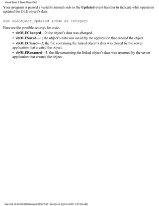 Visual Basic 6 Black Book:OLE

Your program is passed a variable named code in the Updated event handler to indicate what operation
updated the OLE object’s data:

Sub OLEobject_Updated (code As Integer)
Here are the possible settings for code:
      • vbOLEChanged—0; the object’s data was changed.
      • vbOLESaved—1; the object’s data was saved by the application that created the object.
      • vbOLEClosed—2; the file containing the linked object’s data was closed by the server
      application that created the object.
      • vbOLERenamed—3; the file containing the linked object’s data was renamed by the server
      application that created the object.




 http://24.19.55.56:8080/temp/ch26927-931.html (4 of 4) [3/14/2001 2:07:26 AM]
 