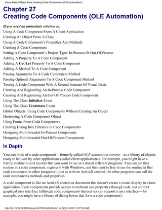 Visual Basic 6 Black Book:Creating Code Components (OLE Automation)


Chapter 27
Creating Code Components (OLE Automation)
If you need an immediate solution to:
Using A Code Component From A Client Application
Creating An Object From A Class
Using A Code Component’s Properties And Methods
Creating A Code Component
Setting A Code Component’s Project Type: In-Process Or Out-Of-Process
Adding A Property To A Code Component
Adding A Get/Let Property To A Code Component
Adding A Method To A Code Component
Passing Arguments To A Code Component Method
Passing Optional Arguments To A Code Component Method
Testing A Code Component With A Second Instance Of Visual Basic
Creating And Registering An In-Process Code Component
Creating And Registering An Out-Of-Process Code Component
Using The Class Initialize Event
Using The Class Terminate Event
Global Objects: Using Code Components Without Creating An Object
Destroying A Code Component Object
Using Forms From Code Components
Creating Dialog Box Libraries In Code Components
Designing Multithreaded In-Process Components
Designing Multithreaded Out-Of-Process Components

In Depth
You can think of a code component—formerly called OLE automation servers—as a library of objects,
ready to be used by other applications (called client applications). For example, you might have a
terrific routine to sort records that you want to use in a dozen different programs. You can put that
routine in a code component, register it with Windows, and then you’re free to use the routine in that
code component in other programs—just as with an ActiveX control, the other programs can call the
code components methods and properties.
A code component is like an ActiveX control or document that doesn’t create a visual display in a host
application. Code components provide access to methods and properties through code, not a direct
graphical user interface (although code components themselves can support a user interface—for
example, you might have a library of dialog boxes that form a code component).


 http://24.19.55.56:8080/temp/ch27933-936.html (1 of 3) [3/14/2001 2:07:32 AM]
 