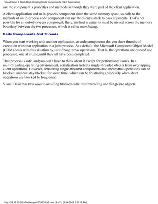 Visual Basic 6 Black Book:Creating Code Components (OLE Automation)

use the component’s properties and methods as though they were part of the client application.
A client application and an in-process component share the same memory space, so calls to the
methods of an in-process code component can use the client’s stack to pass arguments. That’s not
possible for an out-of-process component; there, method arguments must be moved across the memory
boundary between the two processes, which is called marshaling.

Code Components And Threads

When you start working with another application, as code components do, you share threads of
execution with that application in a joint process. As a default, the Microsoft Component Object Model
(COM) deals with this situation by serializing thread operations. That is, the operations are queued and
processed, one at a time, until they all have been completed.
That process is safe, and you don’t have to think about it except for performance issues. In a
multithreading operating environment, serialization protects single-threaded objects from overlapping
client operations. However, serializing single-threaded components also means that operations can be
blocked, and can stay blocked for some time, which can be frustrating (especially when short
operations are blocked by long ones).
Visual Basic has two ways to avoiding blocked calls: multithreading and SingleUse objects.




 http://24.19.55.56:8080/temp/ch27933-936.html (3 of 3) [3/14/2001 2:07:32 AM]
 