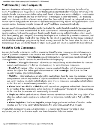 Visual Basic 6 Black Book:Creating Code Components (OLE Automation)

Multithreading Code Components
You make in-process and out-of-process code components multithreaded by changing their threading
model. Visual Basic uses its apartment-model threading to ensure thread safety when you’re working with
multiple threads. In apartment-model threading, each thread is like an apartment—all objects created on the
thread work in an apartment, and they are not “aware” of the objects in other apartments. This threading
model also eliminates conflicts when accessing global data from multiple threads by giving each apartment
its own copy of that global data. You can use apartment-model threading without having to eliminate visual
elements such as forms and controls, because all such Visual Basic objects are thread-safe.
You can specify the apartment threading model (instead of the single-threaded model) for in-process code
components to make them multithreaded. To make out-of-process code components multithreaded, you
have two options (both use the apartment thread model): thread pooling and the thread-per-object model.
With thread pooling, you can specify how many threads you want available for your code components, and
those threads are used in a round-robin way (that is, the first object is created on the first thread in the pool
and thread allocation keeps going thread by thread, starting over with the first thread when the others in the
pool are used). If you specify the thread-per-object model, each new object is created with its own thread.

SingleUse Code Components
You can also handle serialization conflicts by creating SingleUse code components, in which every new
object of your code component class creates a new instance of the component. You do this by setting the
class’s Instancing property. The Instancing property indicates how you want your class to interact with
client applications, if at all. Here are the possible values of that property:
       • Private—Other applications aren’t allowed access to type library information about the class and
       cannot create instances of it. Private objects are only for use within your component.
       • PublicNotCreatable—Other applications can use objects of this class only if your component
       creates the objects first. Other applications cannot use the CreateObject function or the New
       operator to create objects from the class.
       • MultiUse—Other applications are allowed to create objects from the class. One instance of your
       component can provide any number of objects created in this fashion. An out-of-process component
       can supply multiple objects to multiple clients; an in-process component can supply multiple objects
       to the client and to any other components in its process.
       • GlobalMultiUse—Similar to MultiUse, with one addition: properties and methods of the class can
       be invoked as if they were simply global functions. It’s not necessary to explicitly create an instance
       of the class first, because one will automatically be created.
       • SingleUse—Other applications are allowed to create objects from the class, but every object of this
       class that a client creates starts a new instance of your component. Not allowed in ActiveX DLL
       projects.
       • GlobalSingleUse—Similar to SingleUse, except that properties and methods of the class can be
       invoked as if they were simply global functions. Not allowed in ActiveX DLL projects.
Overall, then, the reason you use code components is to make it easy to reuse your code in other
applications, and we’ll see how that works now in the Immediate Solutions section.




 http://24.19.55.56:8080/temp/ch27936-940.html (1 of 3) [3/14/2001 2:07:35 AM]
 