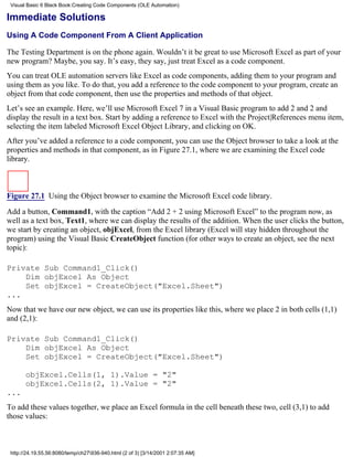 Visual Basic 6 Black Book:Creating Code Components (OLE Automation)

Immediate Solutions
Using A Code Component From A Client Application

The Testing Department is on the phone again. Wouldn’t it be great to use Microsoft Excel as part of your
new program? Maybe, you say. It’s easy, they say, just treat Excel as a code component.
You can treat OLE automation servers like Excel as code components, adding them to your program and
using them as you like. To do that, you add a reference to the code component to your program, create an
object from that code component, then use the properties and methods of that object.
Let’s see an example. Here, we’ll use Microsoft Excel 7 in a Visual Basic program to add 2 and 2 and
display the result in a text box. Start by adding a reference to Excel with the Project|References menu item,
selecting the item labeled Microsoft Excel Object Library, and clicking on OK.
After you’ve added a reference to a code component, you can use the Object browser to take a look at the
properties and methods in that component, as in Figure 27.1, where we are examining the Excel code
library.



Figure 27.1 Using the Object browser to examine the Microsoft Excel code library.

Add a button, Command1, with the caption “Add 2 + 2 using Microsoft Excel” to the program now, as
well as a text box, Text1, where we can display the results of the addition. When the user clicks the button,
we start by creating an object, objExcel, from the Excel library (Excel will stay hidden throughout the
program) using the Visual Basic CreateObject function (for other ways to create an object, see the next
topic):

Private Sub Command1_Click()
    Dim objExcel As Object
    Set objExcel = CreateObject("Excel.Sheet")
...
Now that we have our new object, we can use its properties like this, where we place 2 in both cells (1,1)
and (2,1):

Private Sub Command1_Click()
    Dim objExcel As Object
    Set objExcel = CreateObject("Excel.Sheet")

       objExcel.Cells(1, 1).Value = "2"
       objExcel.Cells(2, 1).Value = "2"
...
To add these values together, we place an Excel formula in the cell beneath these two, cell (3,1) to add
those values:



 http://24.19.55.56:8080/temp/ch27936-940.html (2 of 3) [3/14/2001 2:07:35 AM]
 