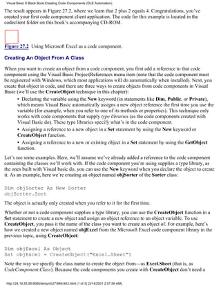 Visual Basic 6 Black Book:Creating Code Components (OLE Automation)

The result appears in Figure 27.2, where we learn that 2 plus 2 equals 4. Congratulations, you’ve
created your first code component client application. The code for this example is located in the
codeclient folder on this book’s accompanying CD-ROM.



Figure 27.2 Using Microsoft Excel as a code component.

Creating An Object From A Class

When you want to create an object from a code component, you first add a reference to that code
component using the Visual Basic Project|References menu item (note that the code component must
be registered with Windows, which most applications will do automatically when installed). Next, you
create that object in code, and there are three ways to create objects from code components in Visual
Basic (we’ll use the CreateObject technique in this chapter):
       • Declaring the variable using the New keyword (in statements like Dim, Public, or Private),
       which means Visual Basic automatically assigns a new object reference the first time you use the
       variable (for example, when you refer to one of its methods or properties). This technique only
       works with code components that supply type libraries (as the code components created with
       Visual Basic do). These type libraries specify what’s in the code component.
       • Assigning a reference to a new object in a Set statement by using the New keyword or
       CreateObject function.
       • Assigning a reference to a new or existing object in a Set statement by using the GetObject
       function.
Let’s see some examples. Here, we’ll assume we’ve already added a reference to the code component
containing the classes we’ll work with. If the code component you’re using supplies a type library, as
the ones built with Visual basic do, you can use the New keyword when you declare the object to create
it. As an example, here we’re creating an object named objSorter of the Sorter class:

Dim objSorter As New Sorter
objSorter.Sort
The object is actually only created when you refer to it for the first time.
Whether or not a code component supplies a type library, you can use the CreateObject function in a
Set statement to create a new object and assign an object reference to an object variable. To use
CreateObject, you pass it the name of the class you want to create an object of. For example, here’s
how we created a new object named objExcel from the Microsoft Excel code component library in the
previous topic, using CreateObject:

Dim objExcel As Object
Set objExcel = CreateObject("Excel.Sheet")
Note the way we specify the class name to create the object from—as Excel.Sheet (that is, as
CodeComponent.Class). Because the code components you create with CreateObject don’t need a

 http://24.19.55.56:8080/temp/ch27940-943.html (1 of 3) [3/14/2001 2:07:56 AM]
 