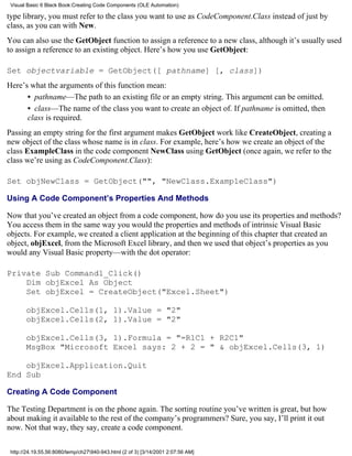 Visual Basic 6 Black Book:Creating Code Components (OLE Automation)

type library, you must refer to the class you want to use as CodeComponent.Class instead of just by
class, as you can with New.
You can also use the GetObject function to assign a reference to a new class, although it’s usually used
to assign a reference to an existing object. Here’s how you use GetObject:

Set objectvariable = GetObject([ pathname] [, class])
Here’s what the arguments of this function mean:
      • pathname—The path to an existing file or an empty string. This argument can be omitted.
      • class—The name of the class you want to create an object of. If pathname is omitted, then
      class is required.
Passing an empty string for the first argument makes GetObject work like CreateObject, creating a
new object of the class whose name is in class. For example, here’s how we create an object of the
class ExampleClass in the code component NewClass using GetObject (once again, we refer to the
class we’re using as CodeComponent.Class):

Set objNewClass = GetObject("", "NewClass.ExampleClass")

Using A Code Component’s Properties And Methods

Now that you’ve created an object from a code component, how do you use its properties and methods?
You access them in the same way you would the properties and methods of intrinsic Visual Basic
objects. For example, we created a client application at the beginning of this chapter that created an
object, objExcel, from the Microsoft Excel library, and then we used that object’s properties as you
would any Visual Basic property—with the dot operator:

Private Sub Command1_Click()
    Dim objExcel As Object
    Set objExcel = CreateObject("Excel.Sheet")

       objExcel.Cells(1, 1).Value = "2"
       objExcel.Cells(2, 1).Value = "2"

       objExcel.Cells(3, 1).Formula = "=R1C1 + R2C1"
       MsgBox "Microsoft Excel says: 2 + 2 = " & objExcel.Cells(3, 1)

    objExcel.Application.Quit
End Sub

Creating A Code Component

The Testing Department is on the phone again. The sorting routine you’ve written is great, but how
about making it available to the rest of the company’s programmers? Sure, you say, I’ll print it out
now. Not that way, they say, create a code component.

 http://24.19.55.56:8080/temp/ch27940-943.html (2 of 3) [3/14/2001 2:07:56 AM]
 