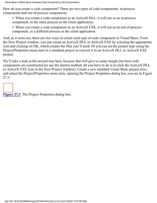Visual Basic 6 Black Book:Creating Code Components (OLE Automation)

How do you create a code component? There are two types of code components: in-process
components and out-of-process components:
     • When you create a code component as an ActiveX DLL, it will run as an in-process
     component, in the same process as the client application.
     • When you create a code component as an ActiveX EXE, it will run as an out-of-process
     component, in a different process as the client application.
And, as it turns out, there are two ways to create each type of code component in Visual Basic. From
the New Project window, you can create an ActiveX DLL or ActiveX EXE by selecting the appropriate
icon and clicking on OK, which creates the files you’ll need. Or you can set the project type using the
Project|Properties menu item in a standard project to convert it to an ActiveX DLL or ActiveX EXE
project.
We’ll take a look at the second way here, because that will give us some insight into how code
components are constructed (to use the shorter method, all you have to do is to click the ActiveX DLL
or ActiveX EXE icon in the New Project window). Create a new standard Visual Basic project now,
and select the Project|Properties menu item, opening the Project Properties dialog box you see in Figure
27.3.



Figure 27.3 The Project Properties dialog box.




 http://24.19.55.56:8080/temp/ch27940-943.html (3 of 3) [3/14/2001 2:07:56 AM]
 