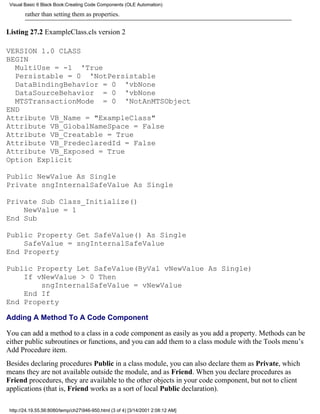 Visual Basic 6 Black Book:Creating Code Components (OLE Automation)

        rather than setting them as properties.

Listing 27.2 ExampleClass.cls version 2

VERSION 1.0 CLASS
BEGIN
  MultiUse = -1 'True
  Persistable = 0 'NotPersistable
  DataBindingBehavior = 0 'vbNone
  DataSourceBehavior = 0 'vbNone
  MTSTransactionMode = 0 'NotAnMTSObject
END
Attribute VB_Name = "ExampleClass"
Attribute VB_GlobalNameSpace = False
Attribute VB_Creatable = True
Attribute VB_PredeclaredId = False
Attribute VB_Exposed = True
Option Explicit

Public NewValue As Single
Private sngInternalSafeValue As Single

Private Sub Class_Initialize()
    NewValue = 1
End Sub

Public Property Get SafeValue() As Single
    SafeValue = sngInternalSafeValue
End Property

Public Property Let SafeValue(ByVal vNewValue As Single)
    If vNewValue > 0 Then
        sngInternalSafeValue = vNewValue
    End If
End Property

Adding A Method To A Code Component

You can add a method to a class in a code component as easily as you add a property. Methods can be
either public subroutines or functions, and you can add them to a class module with the Tools menu’s
Add Procedure item.
Besides declaring procedures Public in a class module, you can also declare them as Private, which
means they are not available outside the module, and as Friend. When you declare procedures as
Friend procedures, they are available to the other objects in your code component, but not to client
applications (that is, Friend works as a sort of local Public declaration).

 http://24.19.55.56:8080/temp/ch27946-950.html (3 of 4) [3/14/2001 2:08:12 AM]
 