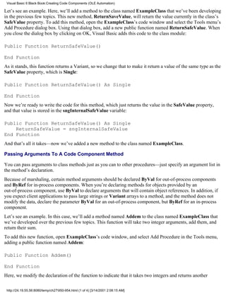 Visual Basic 6 Black Book:Creating Code Components (OLE Automation)

Let’s see an example. Here, we’ll add a method to the class named ExampleClass that we’ve been developing
in the previous few topics. This new method, ReturnSaveValue, will return the value currently in the class’s
SafeValue property. To add this method, open the ExampleClass’s code window and select the Tools menu’s
Add Procedure dialog box. Using that dialog box, add a new public function named ReturnSafeValue. When
you close the dialog box by clicking on OK, Visual Basic adds this code to the class module:

Public Function ReturnSafeValue()

End Function
As it stands, this function returns a Variant, so we change that to make it return a value of the same type as the
SafeValue property, which is Single:

Public Function ReturnSafeValue() As Single

End Function
Now we’re ready to write the code for this method, which just returns the value in the SafeValue property,
and that value is stored in the sngInternalSafeValue variable:

Public Function ReturnSafeValue() As Single
    ReturnSafeValue = sngInternalSafeValue
End Function
And that’s all it takes—now we’ve added a new method to the class named ExampleClass.

Passing Arguments To A Code Component Method

You can pass arguments to class methods just as you can to other procedures—just specify an argument list in
the method’s declaration.
Because of marshaling, certain method arguments should be declared ByVal for out-of-process components
and ByRef for in-process components. When you’re declaring methods for objects provided by an
out-of-process component, use ByVal to declare arguments that will contain object references. In addition, if
you expect client applications to pass large strings or Variant arrays to a method, and the method does not
modify the data, declare the parameter ByVal for an out-of-process component, but ByRef for an in-process
component.
Let’s see an example. In this case, we’ll add a method named Addem to the class named ExampleClass that
we’ve developed over the previous few topics. This function will take two integer arguments, add them, and
return their sum.
To add this new function, open ExampleClass’s code window, and select Add Procedure in the Tools menu,
adding a public function named Addem:

Public Function Addem()

End Function
Here, we modify the declaration of the function to indicate that it takes two integers and returns another

 http://24.19.55.56:8080/temp/ch27950-954.html (1 of 4) [3/14/2001 2:08:15 AM]
 