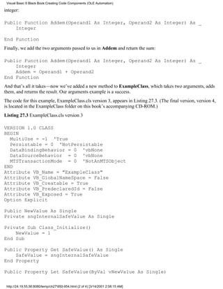 Visual Basic 6 Black Book:Creating Code Components (OLE Automation)

integer:

Public Function Addem(Operand1 As Integer, Operand2 As Integer) As _
    Integer

End Function
Finally, we add the two arguments passed to us in Addem and return the sum:

Public Function Addem(Operand1 As Integer, Operand2 As Integer) As _
    Integer
    Addem = Operand1 + Operand2
End Function
And that’s all it takes—now we’ve added a new method to ExampleClass, which takes two arguments, adds
them, and returns the result. Our arguments example is a success.
The code for this example, ExampleClass.cls version 3, appears in Listing 27.3. (The final version, version 4,
is located in the ExampleClass folder on this book’s accompanying CD-ROM.)
Listing 27.3 ExampleClass.cls version 3

VERSION 1.0 CLASS
BEGIN
  MultiUse = -1 'True
  Persistable = 0 'NotPersistable
  DataBindingBehavior = 0 'vbNone
  DataSourceBehavior = 0 'vbNone
  MTSTransactionMode = 0 'NotAnMTSObject
END
Attribute VB_Name = "ExampleClass"
Attribute VB_GlobalNameSpace = False
Attribute VB_Creatable = True
Attribute VB_PredeclaredId = False
Attribute VB_Exposed = True
Option Explicit

Public NewValue As Single
Private sngInternalSafeValue As Single

Private Sub Class_Initialize()
    NewValue = 1
End Sub

Public Property Get SafeValue() As Single
    SafeValue = sngInternalSafeValue
End Property

Public Property Let SafeValue(ByVal vNewValue As Single)

 http://24.19.55.56:8080/temp/ch27950-954.html (2 of 4) [3/14/2001 2:08:15 AM]
 