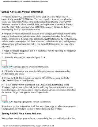Visual Basic 6 Black Book:The Visual Basic Development Environment




Setting A Projects Version Information

Five years from now, a user stumbles across your EXE file, which youve
conveniently named CDU2000.exe. This makes perfect sense to youwhat else
would you name the EXE file for a utility named Crop Dusting Utility 2000?
However, the user is a little puzzled. How can he get more information directly
from the EXE file to know just what CDU2000.exe does? He can do that by
interrogating the files version information.
A programs version information includes more than just the version number of the
program; it also can include the name of the company that makes the software,
general comments to the user, legal copyrights, legal trademarks, the product name,
and the product description. All these items are available to the user, and if youre
releasing your software commercially, you should fill these items in. Heres how
you do it:
1. Open the Project Properties box in Visual Basic now by selecting the Properties
item in the Project menu.
2. Select the Make tab, as shown in Figure 2.19.



Figure 2.19 Setting a projects version information.

3. Fill in the information you want, including the programs version number,
product name, and so on.
4. Create the EXE file, which in our case is CDU2000.exe, using the Make
CDU2000.exe item in the File menu.
5. To look at the version information in CDU2000.exe, find that file in the
Windows Explorer and right-click the file, selecting Properties from the pop-up
menu that opens. As you can see in Figure 2.20, our version informationincluding
the name of the productappears in the Properties box.



Figure 2.20 Reading a programs version information.

Sometimes, version information is all that users have to go on when they encounter
your program, so be sure to include it before releasing that product.

Setting An EXE Files Name And Icon

Youre about to release your software commercially, but you suddenly realize that


 http://24.19.55.56:8080/temp/ch02059-063.html (1 of 4) [3/14/2001 1:27:16 AM]
 
