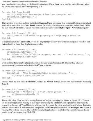 Visual Basic 6 Black Book:Creating Code Components (OLE Automation)

You can also take care of any needed initialization in the Form Load event handler, as in this case, where
we set the new object’s SafeValue property to 3:

Private Sub Form_Load()
    Set objExample = CreateObject("NewClass.ExampleClass")
    objExample.SafeValue = 3
End Sub
There are two properties and two methods in ExampleClass, so we add four command buttons to the client
application, as well as a text box, Text1, to show the results of testing these properties and methods. When
the user clicks Command1, we can read and display the value in the objExample’s NewValue property:

Private Sub Command1_Click()
    Text1.Text = "The NewValue property = " objExample.NewValue
End Sub
When the user clicks Command2, we set the objExample’s SafeValue (which is supported with Get and
Let methods) to 5 and then display the new value:

Private Sub Command2_Click()
    objExample.SafeValue = 5
    Text1.Text = "The SafeValue property was set to 5 and returns: " &_
        objExample.SafeValue
End Sub
We’ll test the ReturnSafeValue method when the user clicks Command3. That method takes no
parameters and returns the value in the SafeValue property:

Private Sub Command3_Click()
    Text1.Text = "The ReturnSafeValue method returns: " & _
        objExample.ReturnSafeValue
End Sub
Finally, when the user clicks Command4, we test the Addem method, which adds two numbers, by adding
2 and 2:

Private Sub Command4_Click()
    Text1.Text = "Adding 2 + 2 with Addem yields: " & _
        objExample.Addem(2, 2)
End Sub
That’s all it takes. Now run the client application we’ve just developed, as shown in Figure 27.5. You can
see the client application running in that figure and testing the ExampleClass’s properties and methods;
behind it is the copy of Visual Basic in which we’ve developed the client application, and behind that is the
copy of Visual Basic in which the code component, NewClass (which contains the ExampleClass class), is
running. Our test is a success. The code for the client application is located in the exampleclassapp folder
on this book’s accompanying CD-ROM.


 http://24.19.55.56:8080/temp/ch27954-957.html (2 of 3) [3/14/2001 2:08:17 AM]
 