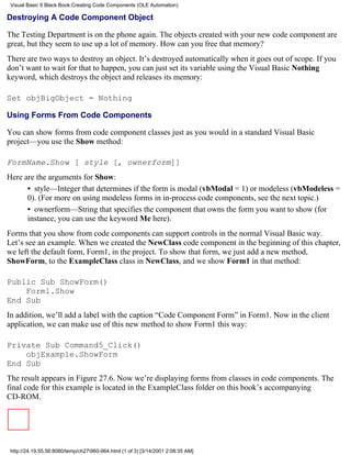 Visual Basic 6 Black Book:Creating Code Components (OLE Automation)

Destroying A Code Component Object

The Testing Department is on the phone again. The objects created with your new code component are
great, but they seem to use up a lot of memory. How can you free that memory?
There are two ways to destroy an object. It’s destroyed automatically when it goes out of scope. If you
don’t want to wait for that to happen, you can just set its variable using the Visual Basic Nothing
keyword, which destroys the object and releases its memory:

Set objBigObject = Nothing

Using Forms From Code Components

You can show forms from code component classes just as you would in a standard Visual Basic
project—you use the Show method:

FormName.Show [ style [, ownerform]]
Here are the arguments for Show:
      • style—Integer that determines if the form is modal (vbModal = 1) or modeless (vbModeless =
      0). (For more on using modeless forms in in-process code components, see the next topic.)
      • ownerform—String that specifies the component that owns the form you want to show (for
      instance, you can use the keyword Me here).
Forms that you show from code components can support controls in the normal Visual Basic way.
Let’s see an example. When we created the NewClass code component in the beginning of this chapter,
we left the default form, Form1, in the project. To show that form, we just add a new method,
ShowForm, to the ExampleClass class in NewClass, and we show Form1 in that method:

Public Sub ShowForm()
    Form1.Show
End Sub
In addition, we’ll add a label with the caption “Code Component Form” in Form1. Now in the client
application, we can make use of this new method to show Form1 this way:

Private Sub Command5_Click()
    objExample.ShowForm
End Sub
The result appears in Figure 27.6. Now we’re displaying forms from classes in code components. The
final code for this example is located in the ExampleClass folder on this book’s accompanying
CD-ROM.




 http://24.19.55.56:8080/temp/ch27960-964.html (1 of 3) [3/14/2001 2:08:35 AM]
 
