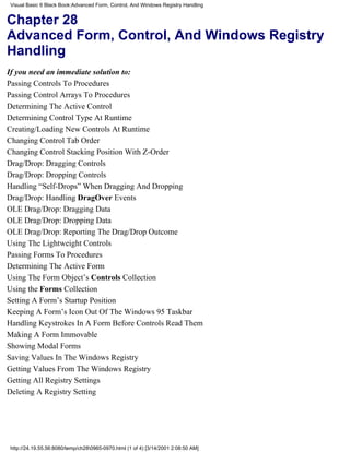 Visual Basic 6 Black Book:Advanced Form, Control, And Windows Registry Handling


Chapter 28
Advanced Form, Control, And Windows Registry
Handling
If you need an immediate solution to:
Passing Controls To Procedures
Passing Control Arrays To Procedures
Determining The Active Control
Determining Control Type At Runtime
Creating/Loading New Controls At Runtime
Changing Control Tab Order
Changing Control Stacking Position With Z-Order
Drag/Drop: Dragging Controls
Drag/Drop: Dropping Controls
Handling “Self-Drops” When Dragging And Dropping
Drag/Drop: Handling DragOver Events
OLE Drag/Drop: Dragging Data
OLE Drag/Drop: Dropping Data
OLE Drag/Drop: Reporting The Drag/Drop Outcome
Using The Lightweight Controls
Passing Forms To Procedures
Determining The Active Form
Using The Form Object’s Controls Collection
Using the Forms Collection
Setting A Form’s Startup Position
Keeping A Form’s Icon Out Of The Windows 95 Taskbar
Handling Keystrokes In A Form Before Controls Read Them
Making A Form Immovable
Showing Modal Forms
Saving Values In The Windows Registry
Getting Values From The Windows Registry
Getting All Registry Settings
Deleting A Registry Setting




http://24.19.55.56:8080/temp/ch280965-0970.html (1 of 4) [3/14/2001 2:08:50 AM]
 
