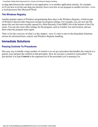 Visual Basic 6 Black Book:Advanced Form, Control, And Windows Registry Handling

us drag data between the controls in our application, or to another application entirely; for example,
we’ll see how to let the user drag text directly from a text box in our program to another text box—or to
a word processor like Microsoft Word.

The Windows Registry

Another popular aspect of Windows programming these days is the Windows Registry, a built-in part
of Windows that provides long-term storage for program settings. For example, you can save the file
names the user has most recently opened in a Most Recently Used (MRU) list at the bottom of the File
menu. You can also store other settings for the program, such as window size and location, and use
them when the program starts again.
That’s it for the overview of what’s in this chapter—now it’s time to turn to the Immediate Solutions
section for advanced form, control, and Windows Registry handling.

Immediate Solutions
Passing Controls To Procedures

One easy way to handle a large number of controls is to set up a procedure that handles the controls in a
generic way and pass the controls to that procedure. How do you pass a control to a procedure? You
just declare it as type Control in the argument list of the procedure you’re passing it to.




 http://24.19.55.56:8080/temp/ch280965-0970.html (4 of 4) [3/14/2001 2:08:50 AM]
 