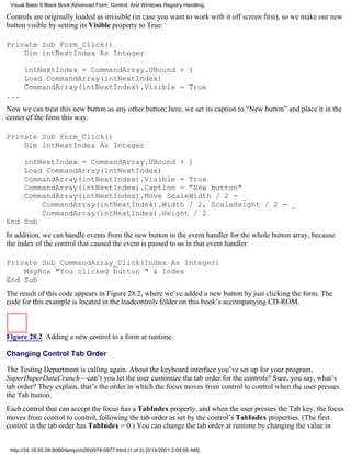 Visual Basic 6 Black Book:Advanced Form, Control, And Windows Registry Handling

Controls are originally loaded as invisible (in case you want to work with it off screen first), so we make our new
button visible by setting its Visible property to True:

Private Sub Form_Click()
    Dim intNextIndex As Integer

      intNextIndex = CommandArray.UBound + 1
      Load CommandArray(intNextIndex)
      CommandArray(intNextIndex).Visible = True
...
Now we can treat this new button as any other button; here, we set its caption to “New button” and place it in the
center of the form this way:

Private Sub Form_Click()
    Dim intNextIndex As Integer

    intNextIndex = CommandArray.UBound + 1
    Load CommandArray(intNextIndex)
    CommandArray(intNextIndex).Visible = True
    CommandArray(intNextIndex).Caption = "New button"
    CommandArray(intNextIndex).Move ScaleWidth / 2 - _
        CommandArray(intNextIndex).Width / 2, ScaleHeight / 2 - _
        CommandArray(intNextIndex).Height / 2
End Sub
In addition, we can handle events from the new button in the event handler for the whole button array, because
the index of the control that caused the event is passed to us in that event handler:

Private Sub CommandArray_Click(Index As Integer)
    MsgBox "You clicked button " & Index
End Sub
The result of this code appears in Figure 28.2, where we’ve added a new button by just clicking the form. The
code for this example is located in the loadcontrols folder on this book’s accompanying CD-ROM.



Figure 28.2 Adding a new control to a form at runtime.

Changing Control Tab Order

The Testing Department is calling again. About the keyboard interface you’ve set up for your program,
SuperDuperDataCrunch—can’t you let the user customize the tab order for the controls? Sure, you say, what’s
tab order? They explain, that’s the order in which the focus moves from control to control when the user presses
the Tab button.
Each control that can accept the focus has a TabIndex property, and when the user presses the Tab key, the focus
moves from control to control, following the tab order as set by the control’s TabIndex properties. (The first
control in the tab order has TabIndex = 0.) You can change the tab order at runtime by changing the value in


 http://24.19.55.56:8080/temp/ch280974-0977.html (1 of 3) [3/14/2001 2:09:08 AM]
 