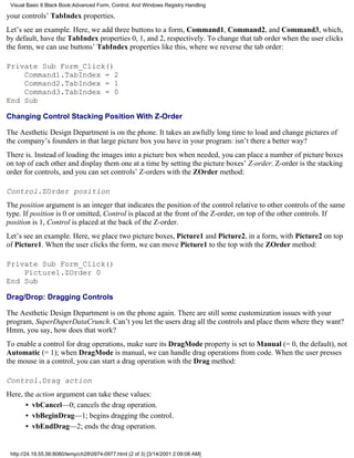 Visual Basic 6 Black Book:Advanced Form, Control, And Windows Registry Handling

your controls’ TabIndex properties.
Let’s see an example. Here, we add three buttons to a form, Command1, Command2, and Command3, which,
by default, have the TabIndex properties 0, 1, and 2, respectively. To change that tab order when the user clicks
the form, we can use buttons’ TabIndex properties like this, where we reverse the tab order:

Private Sub Form_Click()
    Command1.TabIndex = 2
    Command2.TabIndex = 1
    Command3.TabIndex = 0
End Sub

Changing Control Stacking Position With Z-Order

The Aesthetic Design Department is on the phone. It takes an awfully long time to load and change pictures of
the company’s founders in that large picture box you have in your program: isn’t there a better way?
There is. Instead of loading the images into a picture box when needed, you can place a number of picture boxes
on top of each other and display them one at a time by setting the picture boxes’ Z-order. Z-order is the stacking
order for controls, and you can set controls’ Z-orders with the ZOrder method:

Control.ZOrder position
The position argument is an integer that indicates the position of the control relative to other controls of the same
type. If position is 0 or omitted, Control is placed at the front of the Z-order, on top of the other controls. If
position is 1, Control is placed at the back of the Z-order.
Let’s see an example. Here, we place two picture boxes, Picture1 and Picture2, in a form, with Picture2 on top
of Picture1. When the user clicks the form, we can move Picture1 to the top with the ZOrder method:

Private Sub Form_Click()
    Picture1.ZOrder 0
End Sub

Drag/Drop: Dragging Controls

The Aesthetic Design Department is on the phone again. There are still some customization issues with your
program, SuperDuperDataCrunch. Can’t you let the users drag all the controls and place them where they want?
Hmm, you say, how does that work?
To enable a control for drag operations, make sure its DragMode property is set to Manual (= 0, the default), not
Automatic (= 1); when DragMode is manual, we can handle drag operations from code. When the user presses
the mouse in a control, you can start a drag operation with the Drag method:

Control.Drag action
Here, the action argument can take these values:
      • vbCancel—0; cancels the drag operation.
      • vbBeginDrag—1; begins dragging the control.
      • vbEndDrag—2; ends the drag operation.


 http://24.19.55.56:8080/temp/ch280974-0977.html (2 of 3) [3/14/2001 2:09:08 AM]
 